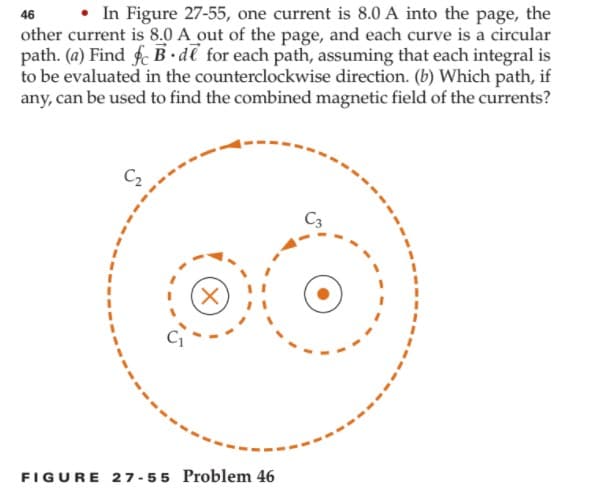 • In Figure 27-55, one current is 8.0 A into the page, the
other current is 8.0 A out of the page, and each curve is a circular
path. (a) Find f B•dl for each path, assuming that each integral is
to be evaluated in the counterclockwise direction. (b) Which path, if
any, can be used to find the combined magnetic field of the currents?
46
C3
FIGURE 27 -55 Problem 46
