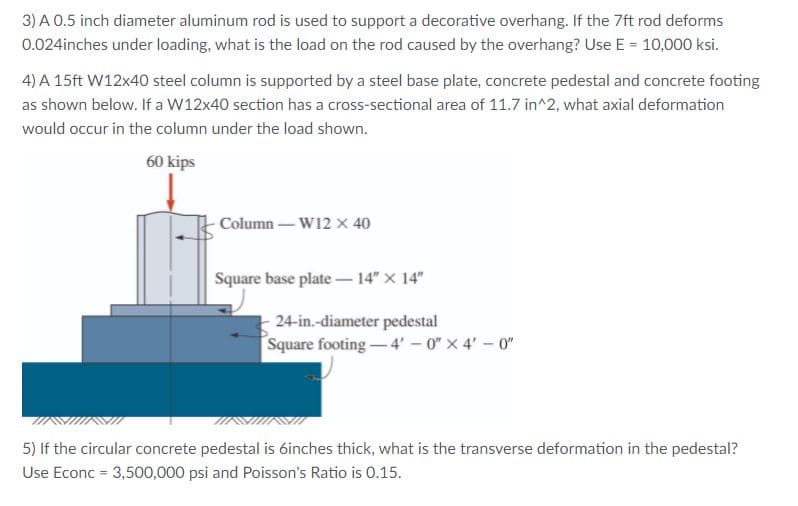 3) A 0.5 inch diameter aluminum rod is used to support a decorative overhang. If the 7ft rod deforms
0.024inches under loading, what is the load on the rod caused by the overhang? Use E = 10,000 ksi.
4) A 15ft W12x40 steel column is supported by a steel base plate, concrete pedestal and concrete footing
as shown below. If a W12x40 section has a cross-sectional area of 11.7 in^2, what axial deformation
would occur in the column under the load shown.
60 kips
Column – W12 x 40
Square base plate – 14" X 14"
24-in.-diameter pedestal
Square footing - 4' - 0" x 4'-0"
5) If the circular concrete pedestal is 6inches thick, what is the transverse deformation in the pedestal?
Use Econc = 3,500,000 psi and Poisson's Ratio is 0.15.
