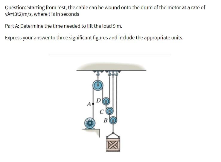 Question: Starting from rest, the cable can be wound onto the drum of the motor at a rate of
VA-(3t2)m/s, wheret is in seconds
Part A: Determine the time needed to lift the load 9 m.
Express your answer to three significant figures and include the appropriate units.
D
A
BO
