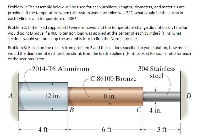 Problem 1: The assembly below will be used for each problem. Lengths, diameters, and materials are
provided. If the temperature when this system was assembled was 74F, what would be the stress in
each cylinder at a temperature of 40F?
Problem 2: If the fixed support at D were removed and the temperature change did not occur, how far
would point D move if a 400 lb tension load was applied at the center of each cylinder? (Hint: what
sections would you break up the assembly into to find the Normal forces?)
Problem 3: Based on the results from problem 2 and the sections specified in your solution, how much
would the diameter of each section shrink from the loads applied? (Hint: Look at Poisson's ratio for each
of the sections listed.
304 Stainless
steel
2014-T6 Aluminum
C 86100 Bronze
A
12 in.
8 in.
D
В
C| 4 in.
4 ft
6 ft
3 ft
