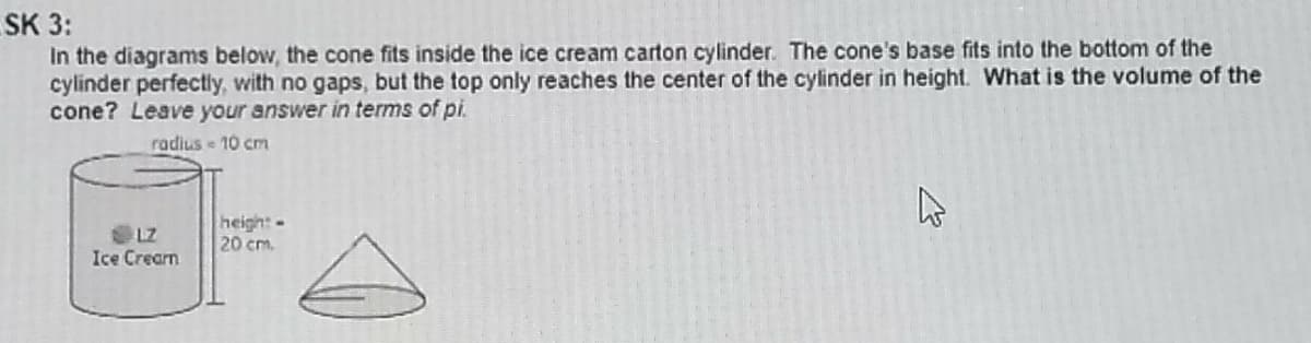 SK 3:
In the diagrams below, the cone fits inside the ice cream carton cylinder. The cone's base fits into the bottom of the
cylinder perfectly, with no gaps, but the top only reaches the center of the cylinder in height. What is the volume of the
cone? Leave your answer in terms of pi.
radius 10 cm
LZ
Ice Cream
heigh:-
20 cm.
