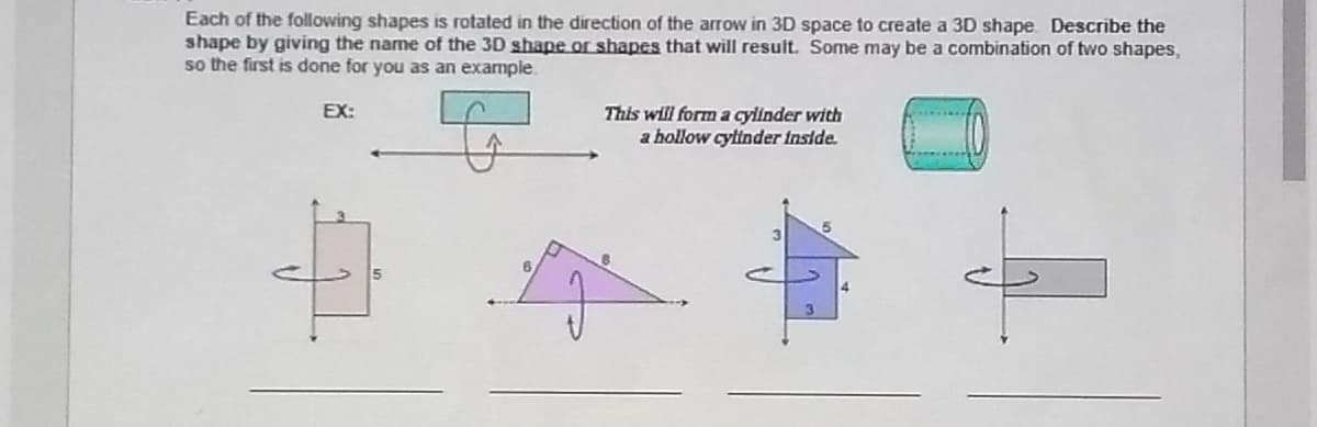 Each of the following shapes is rotated in the direction of the arrow in 3D space to create a 3D shape Describe the
shape by giving the name of the 3D shape or shapes that will result. Some may be a combination of two shapes,
so the first is done for you as an example.
EX:
This will form a cylinder with
a hollow cylinder Inside.
