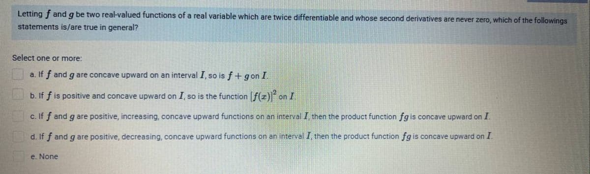 Letting f and g be two real-valued functions of a real variable which are twice differentiable and whose second derivatives are never zero, which of the followings
statements is/are true in general?
Select one or more:
a. If f and g are concave upward on an interval I, so is f + gon I.
b. If f is positive and concave upward on I, so is the function f(z)l on I.
c. If f and g are positive, increasing, concave upward functions on an interval I, then the product function fg is concave upward on I.
d. If f and g are positive, decreasing, concave upward functions on an interval I, then the product function fg is concave upward on I.
e. None
