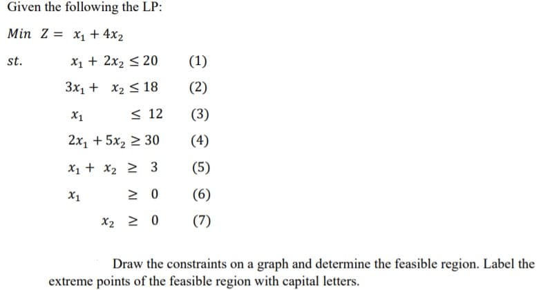 Given the following the LP:
Min Z = x1 + 4x2
st.
X1 + 2x2 < 20
(1)
3x1 + x2 < 18
(2)
X1
< 12
(3)
2x, + 5x2 2 30
(4)
X1 + x2 2 3
(5)
X1
(6)
X2 2 0
(7)
Draw the constraints on a graph and determine the feasible region. Label the
extreme points of the feasible region with capital letters.
