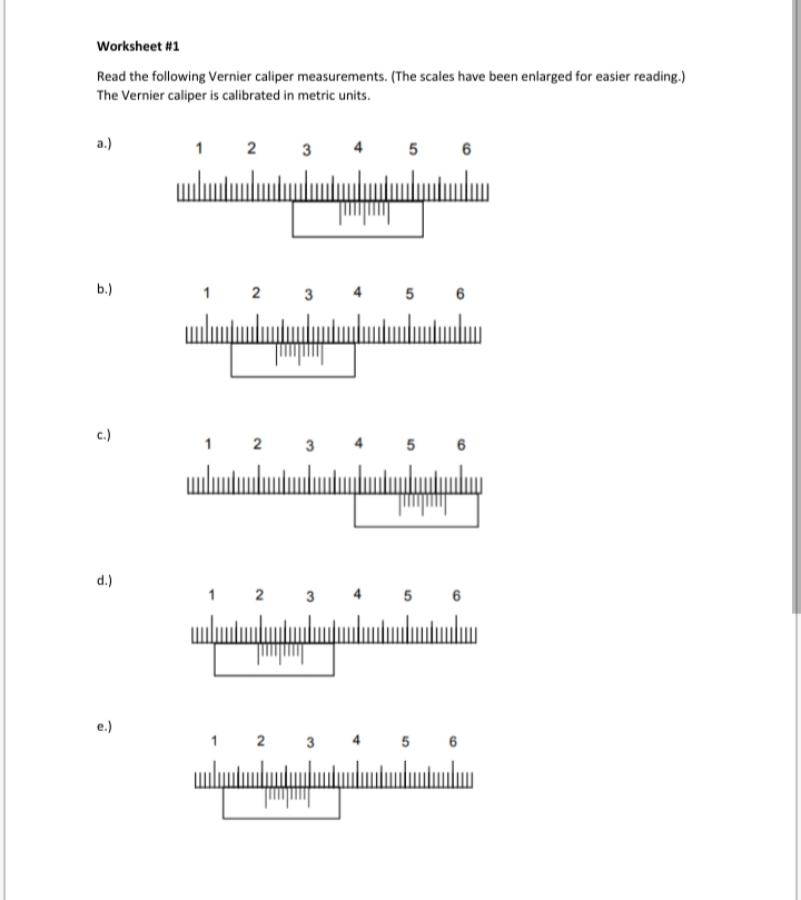 Worksheet #1
Read the following Vernier caliper measurements. (The scales have been enlarged for easier reading.)
The Vernier caliper is calibrated in metric units.
a.)
3
5 6
ulu
b.)
2
3
5 6
c.)
2
3
6
d.)
1 2 3
5 6
4
e.)
2
6
