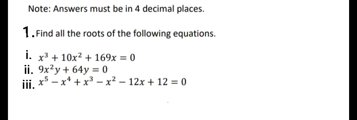 Note: Answers must be in 4 decimal places.
1. Find all the roots of the following equations.
i. x3 + 10x² + 169x = 0
ii. 9x²y + 64y = 0
x5 – x* + x3 – x² – 12x + 12 = 0
iii.
