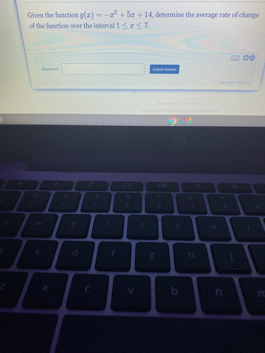 Given the function g(x) = -x² + 5x +14, determine the average rate of change
of the function over the interval 1<x <7.
Answer:
Submit Answer
attempt 1 out of 2
Privacy Policy Terms of Service
Copyright2021 DeltaMath.com AIL Rights Reserved
->
CO
#3
3)
%
4
le
t
