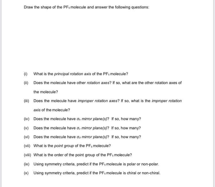 Draw the shape of the PFs molecule and answer the following questions:
(i)
What is the principal rotation axis of the PFs molecule?
(ii) Does the molecule have other rotation axes? If so, what are the other rotation axes of
the molecule?
(iii) Does the molecule have improper rotation axes? If so, what is the improper rotation
axis of the molecule?
(iv) Does the molecule have ơ, mirror plane(s)? If so, how many?
(v) Does the molecule have ơy mirror plane(s)? If so, how many?
(vi) Does the molecule have ơa mirror plane (s)? If so, how many?
(vii) What is the point group of the PF, molecule?
(viii) What is the order of the point group of the PFs molecule?
(ix) Using symmetry criteria, predict if the PFs molecule is polar or non-polar.
(x) Using symmetry criteria, predict if the PFs molecule is chiral or non-chiral.
