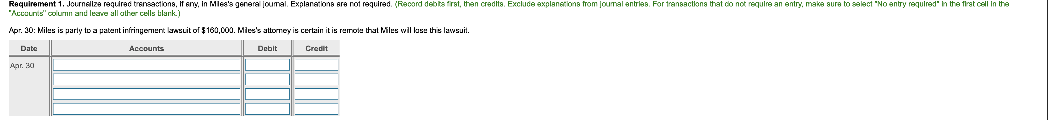 **Requirement 1:** Journalize required transactions, if any, in Miles's general journal. Explanations are not required. (Record debits first, then credits. Exclude explanations from journal entries. For transactions that do not require an entry, make sure to select "No entry required" in the first cell in the "Accounts" column and leave all other cells blank.)

---

**Apr. 30:** Miles is party to a patent infringement lawsuit of $160,000. Miles's attorney is certain it is remote that Miles will lose this lawsuit.

| Date   | Accounts | Debit | Credit |
|--------|----------|-------|--------|
| Apr. 30 | *No entry required* |       |        |

---

*Explanation of Diagram:*

The diagram consists of a table with columns labeled 'Date,' 'Accounts,' 'Debit,' and 'Credit.' Each column serves a specific purpose:

- **Date:** This column records the date of the transaction.
- **Accounts:** This column is used to list the account names involved in the transaction.
- **Debit:** This column is used to record the amount being debited in the transaction.
- **Credit:** This column is used to record the amount being credited in the transaction.

In this specific example, no entry is required on Apr. 30 because the lawsuit is deemed to have a remote chance of resulting in a loss. Therefore, the table reflects "No entry required" for this transaction, with the Debit and Credit columns left blank.