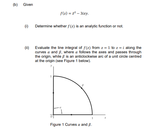 (b)
Given
f(2) = z? – 3ixy.
(i) Determine whether f (z) is an analytic function or not.
(ii) Evaluate the line integral of f(z) from z = 1 to z = i along the
curves a and B, where a follows the axes and passes through
the origin, while ß is an anticlockwise arc of a unit circle centred
at the origin (see Figure 1 below).
1
1
Figure 1 Curves a and B.
