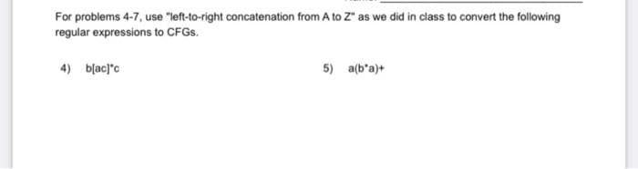 For problems 4-7, use "left-to-right concatenation from A to Z" as we did in class to convert the following
regular expressions to CFGS.
4) blacj'c
5) a(b'a)+
