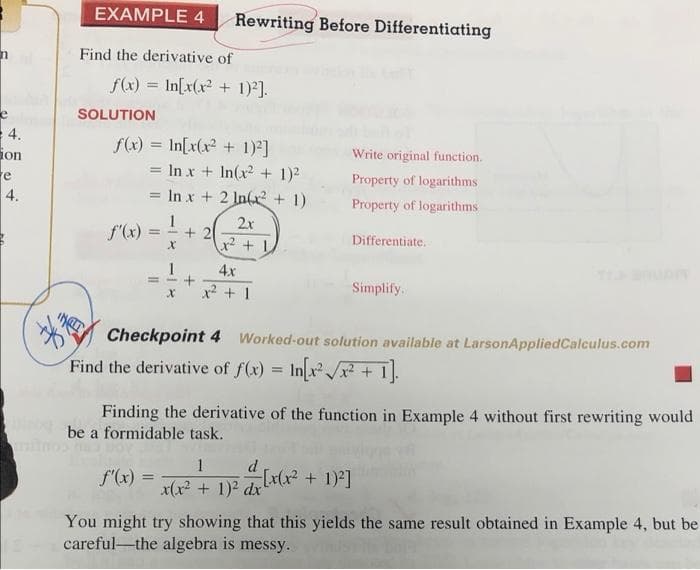 EXAMPLE 4
Rewriting Before Differentiating
Find the derivative of
f(x) = In[x(x? + 1)*].
SOLUTION
4.
ion
re
4.
f(x) = In[x(x2 + 1)]
= In x + In(x + 1)2
= In x + 2 In(x + 1)
Write original function.
%3D
Property of logarithms
%3D
Property of logarithms
1
2x
f'(x)
+ 2
%3D
Differentiate,
1
4x
x? + 1
Simplify.
Checkpoint 4 Worked-out solution available at LarsonAppliedCalculus.com
Find the derivative of f(x) = Inx /x? + 1
Finding the derivative of the function in Example 4 without first rewriting would
be a formidable task.
1
d.
f(x) =
x(x? + 1)2 drx(xx² + 1)²]
You might try showing that this yields the same result obtained in Example 4, but be
careful-the algebra is messy.
