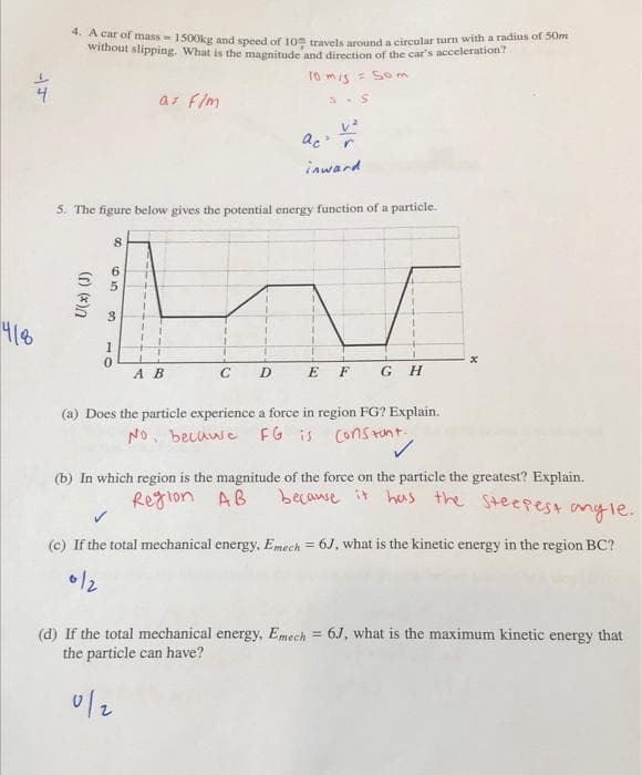 4. A car of mass 1500kg and speed of 10 travels around a circular turn with a radius of 50m
without slipping. What is the magnitude and direction of the car's acceleration?
fo mis = Som
as f/m
ac r
inward
5. The figure below gives the potential energy function of a particle.
8.
3.
418
А В
E F G H
(a) Does the particle experience a force in region FG? Explain.
NO. becawe FG is Constront
(b) In which region is the magnitude of the force on the particle the greatest? Explain.
becawse it has the Steepest anyle.
Region AB
(c) If the total mechanical energy, Emech = 6J, what is the kinetic energy in the region BC?
(d) If the total mechanical energy, Emech = 6J, what is the maximum kinetic energy that
the particle can have?
49
10
U(x) (J)
