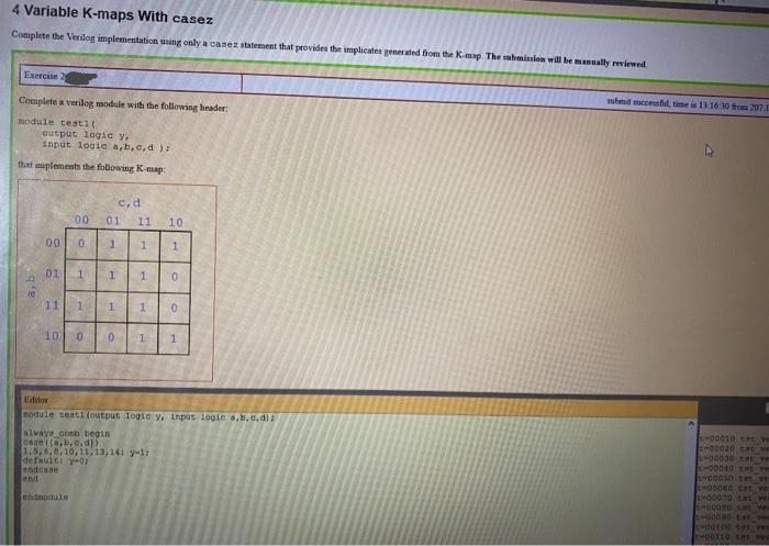 4 Variable K-maps With casez
Complete the Verilog implementation using only a casez statement that provides the implicates generated from the Kmap The sabmission will be mannally reviewed
Exercise 2
uhmit successful, time is 1316 30 hos 207.1
Complete a verilog module with the following header:
module testi(
output logic y.
input logic a,b,c,d ):
that inplements the following K-map:
C,d
00
01
11
10
00
01
11
1.
1
10
Editor
module teati (output 1ogic y, inpus logie s,b,c.dlz
alwaya comb begin
-00010 tt ve
EM00020 tat ve
1.5,6, ,10,11,13,141 y-1:
defaulti y-0I
endcase
end
E-O0040 Lt ve
endnodule
1,
1.
1.
1.
