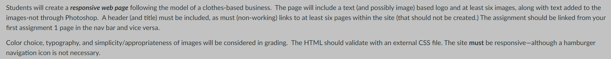 Students will create a responsive web page following the model of a clothes-based business. The page will include a text (and possibly image) based logo and at least six images, along with text added to the
images-not through Photoshop. A header (and title) must be included, as must (non-working) links to at least six pages within the site (that should not be created.) The assignment should be linked from your
first assignment 1 page in the nav bar and vice versa.
Color choice, typography, and simplicity/appropriateness of images will be considered in grading. The HTML should validate with an external CSS file. The site must be responsive-although a hamburger
navigation icon is not necessary.
