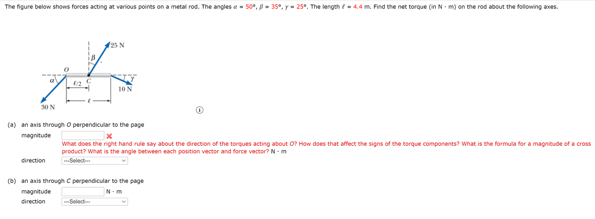 The figure below shows forces acting at various points on a metal rod. The angles a = 50°, ß = 35°, y = 25°. The length e = 4.4 m. Find the net torque (in N:m) on the rod about the following axes.
25 N
C
10 N
30 N
(a) an axis through O perpendicular to the page
magnitude
What does the right hand rule say about the direction of the torques acting about O? How does that affect the signs of the torque components? What is the formula for a magnitude of a cross
product? What is the angle between each position vector and force vector? N · m
direction
---Select---
(b) an axis through C perpendicular to the page
magnitude
N• m
direction
---Select---
