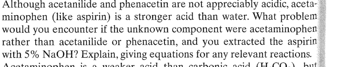 Although acetanilide and phenacetin are not appreciably acidic, aceta-
minophen (like aspirin) is a stronger acid than water. What problem
would you encounter if the unknown component were acetaminophen
rather than acetanilide or phenacetin, and you extracted the aspirin
with 5% NaOH? Explain, giving equations for any relevant reactions.
