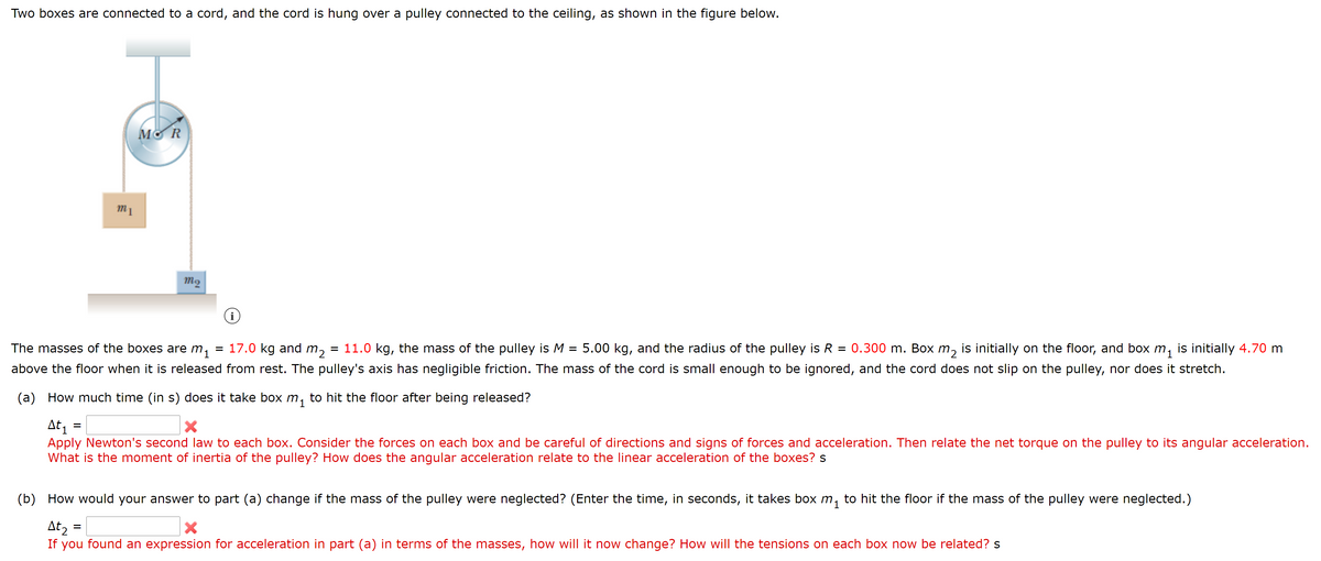 Two boxes are connected to a cord, and the cord is hung over a pulley connected to the ceiling, as shown in the figure below.
MO R
The masses of the boxes are m
= 17.0 kg and m,
1
= 11.0 kg, the mass of the pulley is M = 5.00 kg, and the radius of the pulley is R = 0.300 m. Box m, is initially on the floor, and box m, is initially 4.70 m
above the floor when it is released from rest. The pulley's axis has negligible friction. The mass of the cord is small enough to be ignored, and the cord does not slip on the pulley, nor does it stretch.
(a) How much time (in s) does it take box m, to hit the floor after being released?
At, =
Apply Newton's second law to each box. Consider the forces on each box and be careful of directions and signs of forces and acceleration. Then relate the net torque on the pulley to its angular acceleration.
What is the moment of inertia of the pulley? How does the angular acceleration relate to the linear acceleration of the boxes? s
(b) How would your answer to part (a) change if the mass of the pulley were neglected? (Enter the time, in seconds, it takes box m,
to hit the floor if the mass of the pulley were neglected.)
At, =
If you found an expression for acceleration in part (a) in terms of the masses, how will it now change? How will the tensions on each box now be related? s
