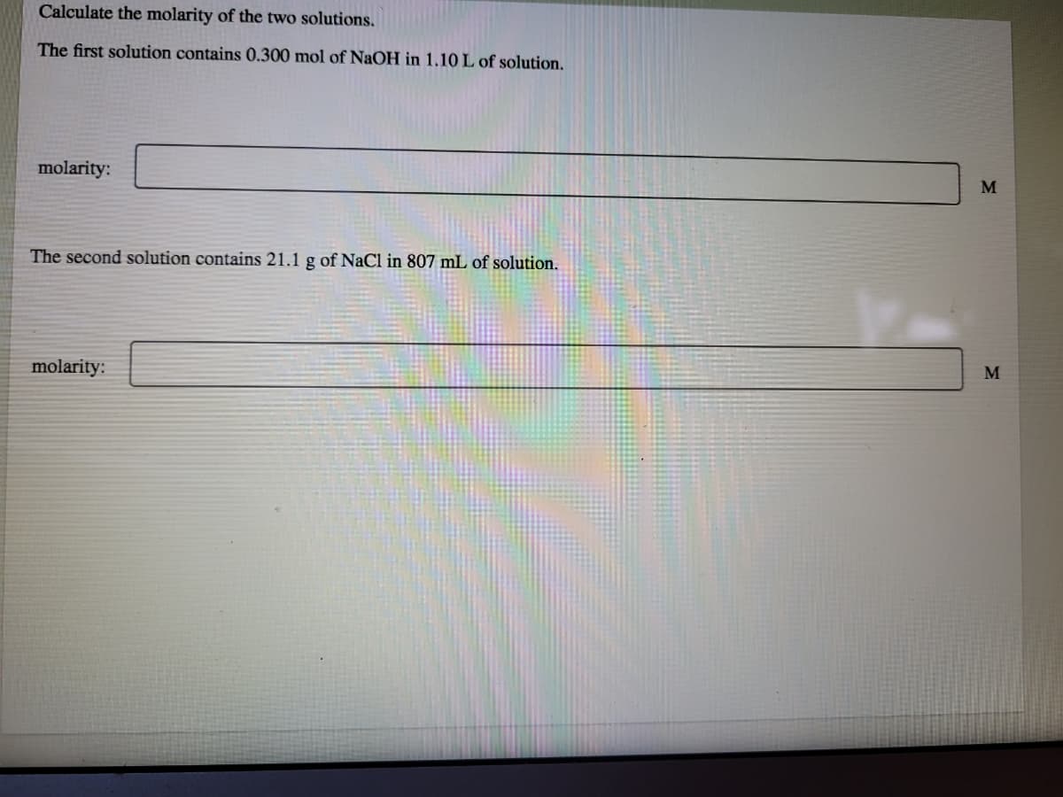 Calculate the molarity of the two solutions.
The first solution contains 0.300 mol of NaOH in 1.10 L of solution.
molarity:
The second solution contains 21.1 g of NaCl in 807 mL of solution.
molarity:
M
