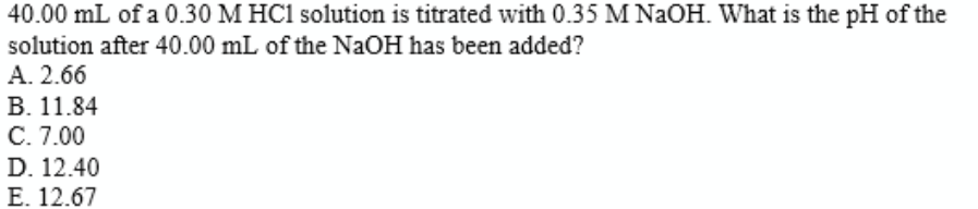 40.00 mL of a 0.30 M HC1 solution is titrated with 0.35 M NAOH. What is the pH of the
solution after 40.00 mL of the NaOH has been added?
А. 2.66
В. 11.84
С. 7.00
D. 12.40
E. 12.67
