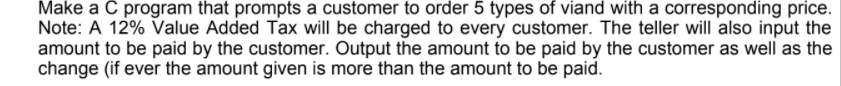 Make a C program that prompts a customer to order 5 types of viand with a corresponding price.
Note: A 12% Value Added Tax will be charged to every customer. The teller will also input the
amount to be paid by the customer. Output the amount to be paid by the customer as well as the
change (if ever the amount given is more than the amount to be paid.
