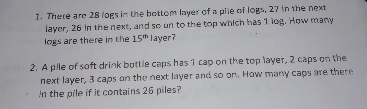 1. There are 28 logs in the bottom layer of a pile of logs, 27 in the next
layer, 26 in the next, and so on to the top which has 1 log. How many
logs are there in the 15th layer?
2. A pile of soft drink bottle caps has 1 cap on the top layer, 2 caps on the
next layer, 3 caps on the next layer and so on. How many caps are there
in the pile if it contains 26 piles?
