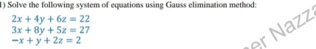 1) Solve the following system of equations using Gauss elimination method:
2x + 4y + 6z = 22
3x + 8y + 5z = 27
-x+y + 2z = 2
er Nazza