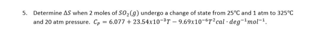 5. Determine AS when 2 moles of SO₂ (g) undergo a change of state from 25°C and 1 atm to 325°C
and 20 atm pressure. Cp = 6.077 +
23.54x10-³T-9.69x10-6T2 cal deg-¹mol-¹.