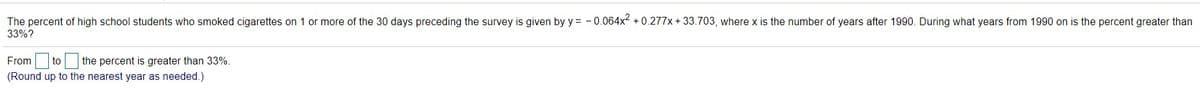 The percent of high school students who smoked cigarettes on 1 or more of the 30 days preceding the survey is given by y = - 0.064x + 0.277x + 33.703, where x is the number of years after 1990. During what years from 1990 on is the percent greater than
33%?
From to the percent is greater than 33%.
(Round up to the nearest year as needed.)
