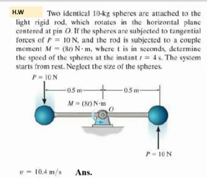 H.W
Two identical 10-kg spheres are attached to the
light rigid rod, which rotates in the horizontal plane
centered at pin O. If the spheres are subjected to tangential
forces of P = 10 N, and the rod is subjected to a couple
moment M = (8t) N m, where t is in seconds, determine
the speed of the spheres at the instant = 4 s. The system
starts from rest. Neglect the size of the spheres.
P = 10 N
%3D
0.5 m
0.5 m-
M = (80) N-m
P = 10 N
v = 10.4 m/s
Ans.
