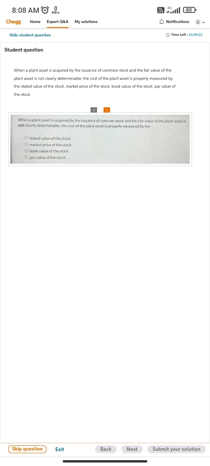 8:08 AMO
Chegg Home Expert Q&A My solutions
Hide student question
Student question
KB/s
O stated value of the stock.
O market price of the stock.
O book value of the stock.
O par value of the stock.
Skip question Exit
Vo
LTE
When a plant asset is acquired by the issuance of common stock and the fair value of the
plant asset is not clearly determinable, the cost of the plant asset is properly measured by
the stated value of the stock. market price of the stock. book value of the stock. par value of
the stock.
Back
4G
Next
When a plant asset is acquired by the issuance of common stock and the fair value of the plant asset is
not clearly determinable, the cost of the plant asset is properly measured by the
80
Notifications
Time Left: 01:59:22
8 v
Submit your solution