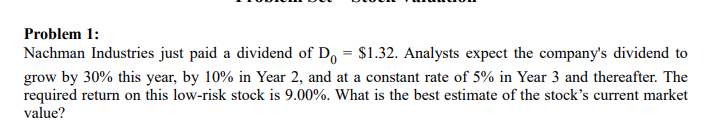 Problem 1:
Nachman Industries just paid a dividend of Do = $1.32. Analysts expect the company's dividend to
grow by 30% this year, by 10% in Year 2, and at a constant rate of 5% in Year 3 and thereafter. The
required return on this low-risk stock is 9.00%. What is the best estimate of the stock's current market
value?