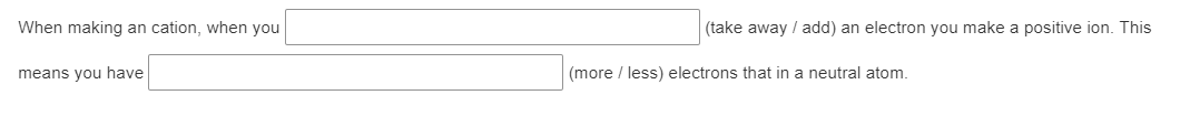 When making an cation, when you [       ] (take away / add) an electron you make a positive ion. This means you have [       ] (more / less) electrons than in a neutral atom.