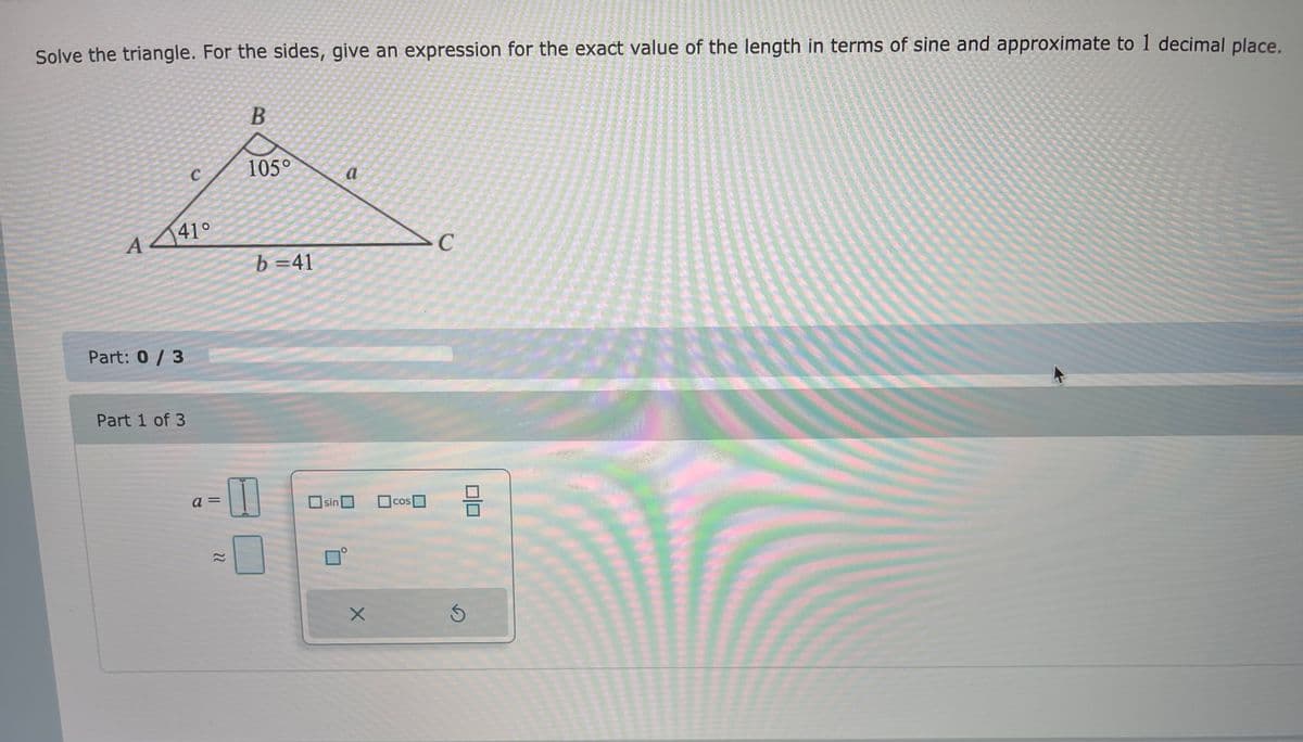 Solve the triangle. For the sides, give an expression for the exact value of the length in terms of sine and approximate to 1 decimal place.
C
105°
a
A 41°
>C
b =41
Part: 0/3
Part 1 of 3
sin
OcosO
COS
