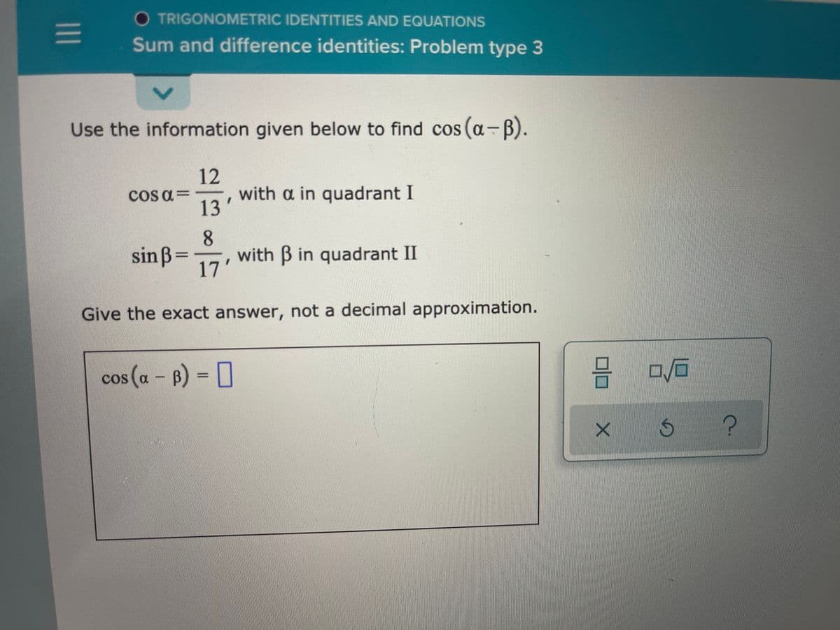 O TRIGONOMETRIC IDENTITIES AND EQUATIONS
Sum and difference identities: Problem type 3
Use the information given below to find cos (a-B).
12
with a in quadrant I
COS a=
13'
sin ß=
8.
with B in quadrant II
17'
Give the exact answer, not a decimal approximation.
cos (a – B) = [
COS
