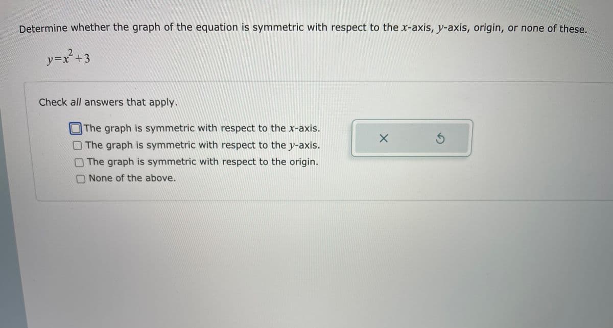 Determine whether the graph of the equation is symmetric with respect to the x-axis, y-axis, origin, or none of these.
2.
y=Dx²+3
Check all answers that apply.
The graph is symmetric with respect to the x-axis.
The graph is symmetric with respect to the y-axis.
The graph is symmetric with respect to the origin.
None of the above.
