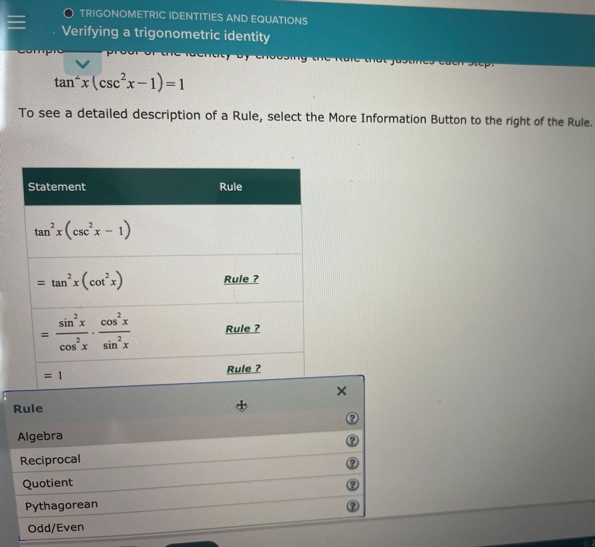 TRIGONOMETRIC IDENTITIES AND EQUATIONS
Verifying a trigonometric identity
tan´x (csc'x-1)=D1
CS
To see a detailed description of a Rule, select the More Information Button to the right of the Rule.
Statement
Rule
(cse'x - 1)
tan x
Csc X -
= tan'x (cotx)
Rule ?
cot x
sin x
cos x
Rule ?
cos X
sin x
Rule ?
= 1
Rule
Algebra
Reciprocal
Quotient
Pythagorean
Odd/Even
II
