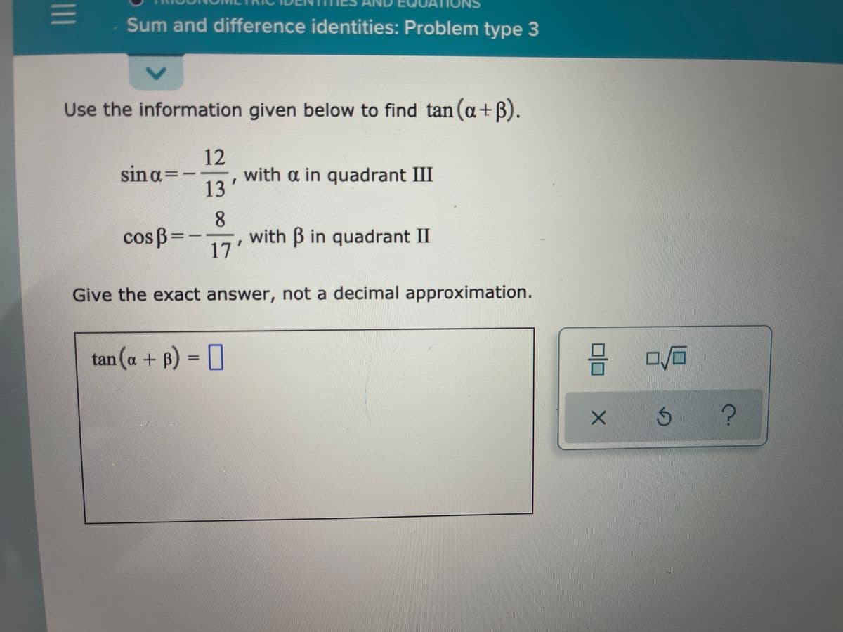 Sum and difference identities: Problem type 3
Use the information given below to find tan (a+B).
12
sin a
=
with a in quadrant III
13
8
with B in quadrant II
17'
cos B=-
Give the exact answer, not a decimal approximation.
tan (a + B) = 0
II
