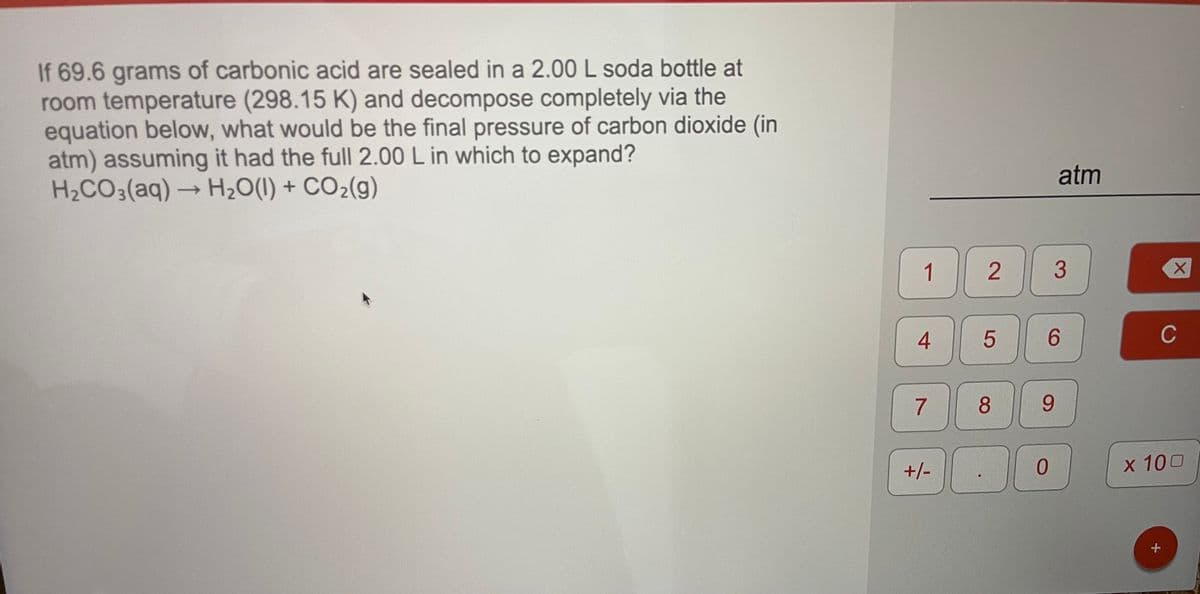 If 69.6 grams of carbonic acid are sealed in a 2.00 L soda bottle at
room temperature (298.15 K) and decompose completely via the
equation below, what would be the final pressure of carbon dioxide (in
atm) assuming it had the full 2.00 L in which to expand?
H2CO3(aq)→ H2O(1) + CO2(g)
atm
->
1
3
4
6.
C
7
8.
9.
+/-
x 100
