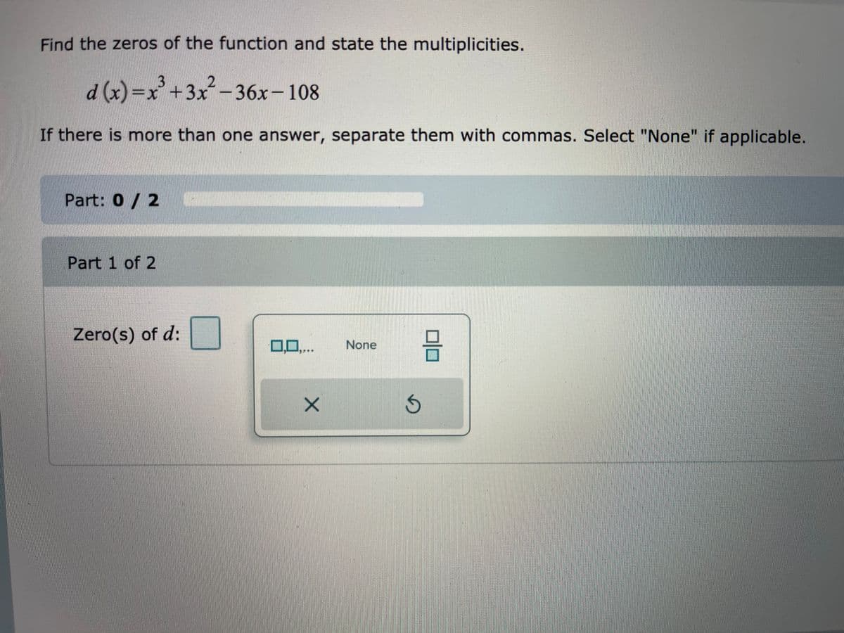 Find the zeros of the function and state the multiplicities.
d(x)=x+3x-36x-108
If there is more than one answer, separate them with commas. Select "None" if applicable.
Part: 0 / 2
Part 1 of 2
Zero(s) of d:
0,..
None
