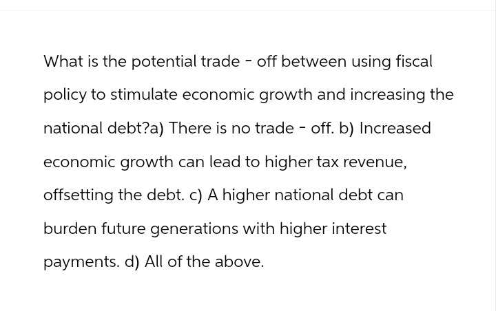 What is the potential trade-off between using fiscal
policy to stimulate economic growth and increasing the
national debt?a) There is no trade - off. b) Increased
economic growth can lead to higher tax revenue,
offsetting the debt. c) A higher national debt can
burden future generations with higher interest
payments. d) All of the above.