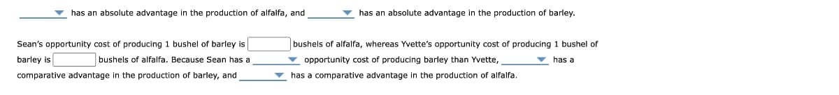 has an absolute advantage in the production of alfalfa, and
Sean's opportunity cost of producing 1 bushel of barley is
barley is
bushels of alfalfa. Because Sean has a
comparative advantage in the production of barley, and
has an absolute advantage in the production of barley.
bushels of alfalfa, whereas Yvette's opportunity cost of producing 1 bushel of
opportunity cost of producing barley than Yvette,
has a
has a comparative advantage in the production of alfalfa.