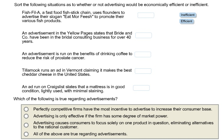 Sort the following situations as to whether or not advertising would be economically efficient or inefficient.
Fish-Fil-A, a fast food fish-stick chain, uses flounders to
advertise their slogan "Eat Mor Feesh" to promote their
various fish products.
An advertisement in the Yellow Pages states that Bride and
Co. have been in the bridal consulting business for over 40
years.
An advertisement is run on the benefits of drinking coffee to
reduce the risk of prostate cancer.
Tillamook runs an ad in Vermont claiming it makes the best
cheddar cheese in the United States.
An ad run on Craigslist states that a mattress is in good
condition, lightly used, with minimal staining.
Which of the following is true regarding advertisements?
Inefficient
Efficient
Perfectly competitive firms have the most incentive to advertise to increase their consumer base.
Advertising is only effective if the firm has some degree of market power.
Advertising causes consumers to focus solely on one product in question, eliminating alternatives
to the rational customer.
All of the above are true regarding advertisements.