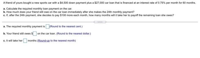 A friend of yours bought a new sports car with a $4,500 down payment plus a $27,000 car loan that is financed at an interest rate of 0.75% per month for 60 months.
a. Calculate the required monthly loan payment on the car.
b. How much does your friend still owe on the car loan immediately after she makes the 24th monthly payment?
c. If, after the 24th payment, she decides to pay $100 more each month, how many months will it take her to payoff the remaining loan she owes?
a. The required monthly payment is (Round to the nearest cent.)
b. Your friend still owes $on the car loan. (Round to the nearest dollar.)
c. It will take her months (Round-up to the nearest month)