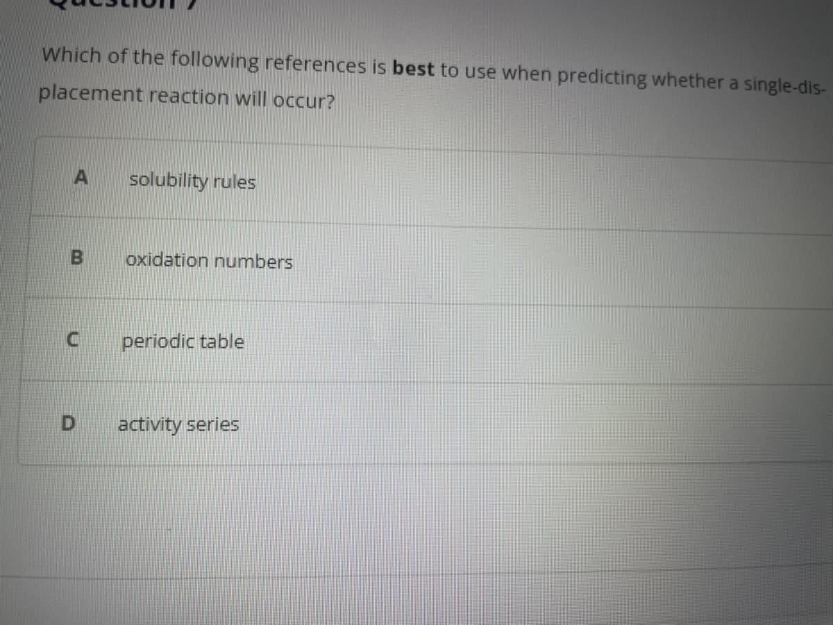 Which of the following references is best to use when predicting whether a single-dis-
placement reaction will occur?
A solubility rules
B oxidation numbers
U
periodic table
D activity series