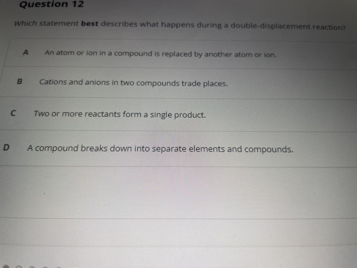 Question 12
Which statement best describes what happens during a double-displacement reaction?
C
A An atom or ion in a compound is replaced by another atom or ion.
B
Cations and anions in two compounds trade places.
Two or more reactants form a single product.
A compound breaks down into separate elements and compounds.