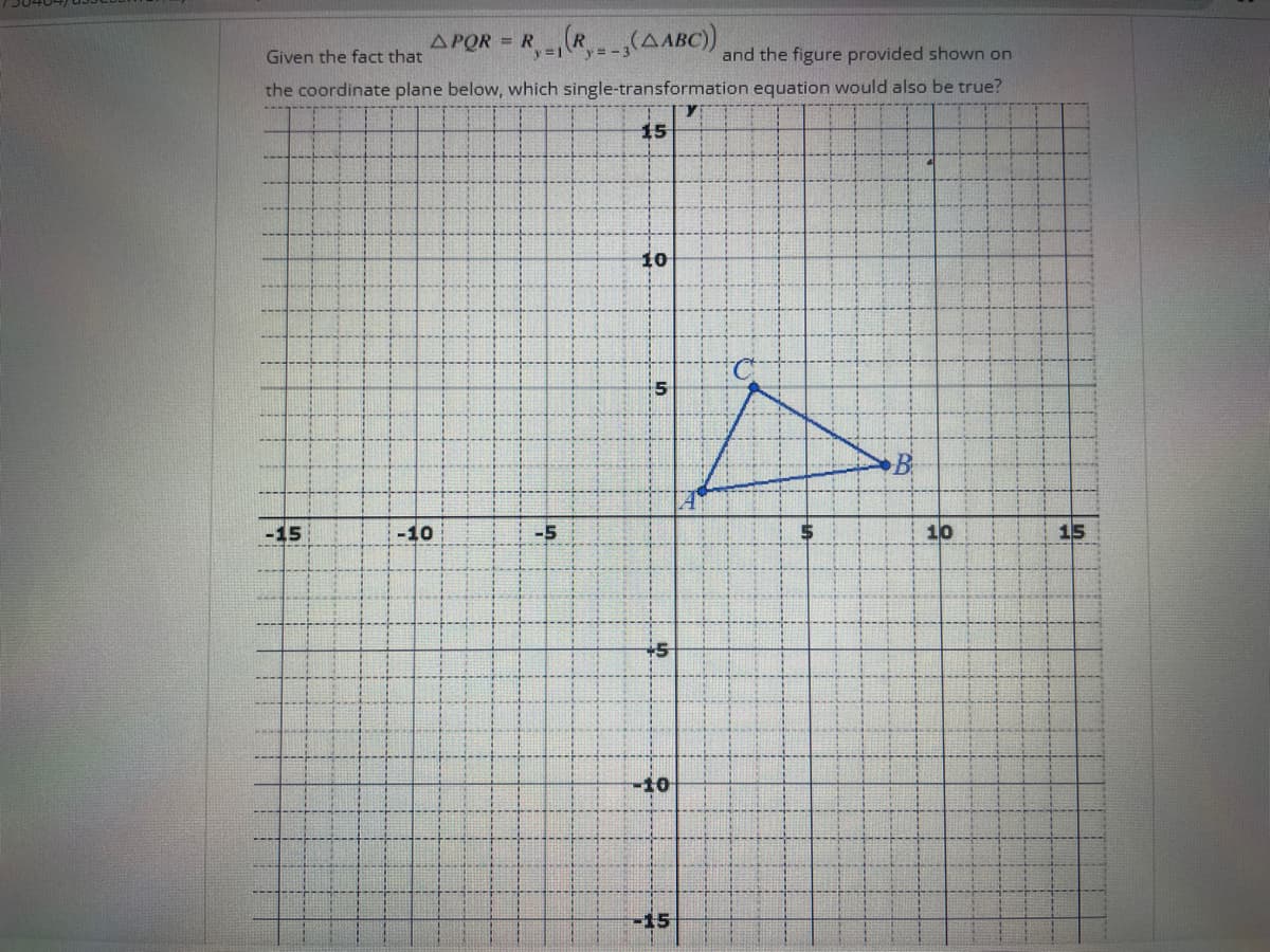 APQR = R(R(ABC))
Given the fact that
and the figure provided shown on
the coordinate plane below, which single-transformation equation would also be true?
15
-15
-10
-5
10
5
+5
-10
15
B
10
15