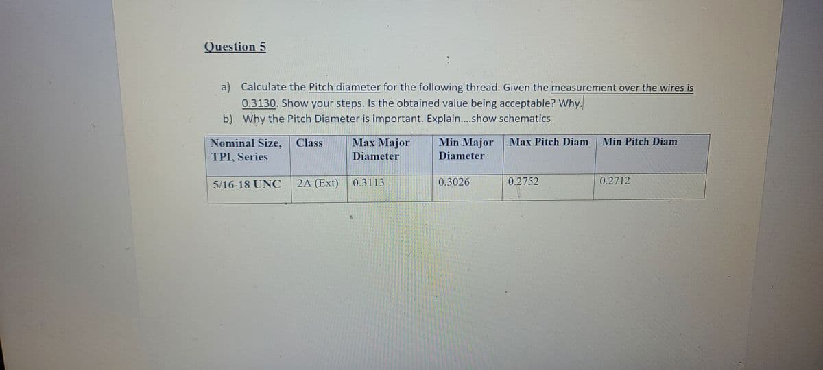 Question 5
a) Calculate the Pitch diameter for the following thread. Given the measurement over the wires is
0.3130. Show your steps. Is the obtained value being acceptable? Why.
b) Why the Pitch Diameter is important. Explain..show schematics
Nominal Size,
Class
Маx Маjor
Min Major
Max Pitch Diam
Min Pitch Diam
TPI, Series
Diameter
Diameter
5/16-18 UNC
2A (Ext)
0.3113
0.3026
0.2752
0.2712
