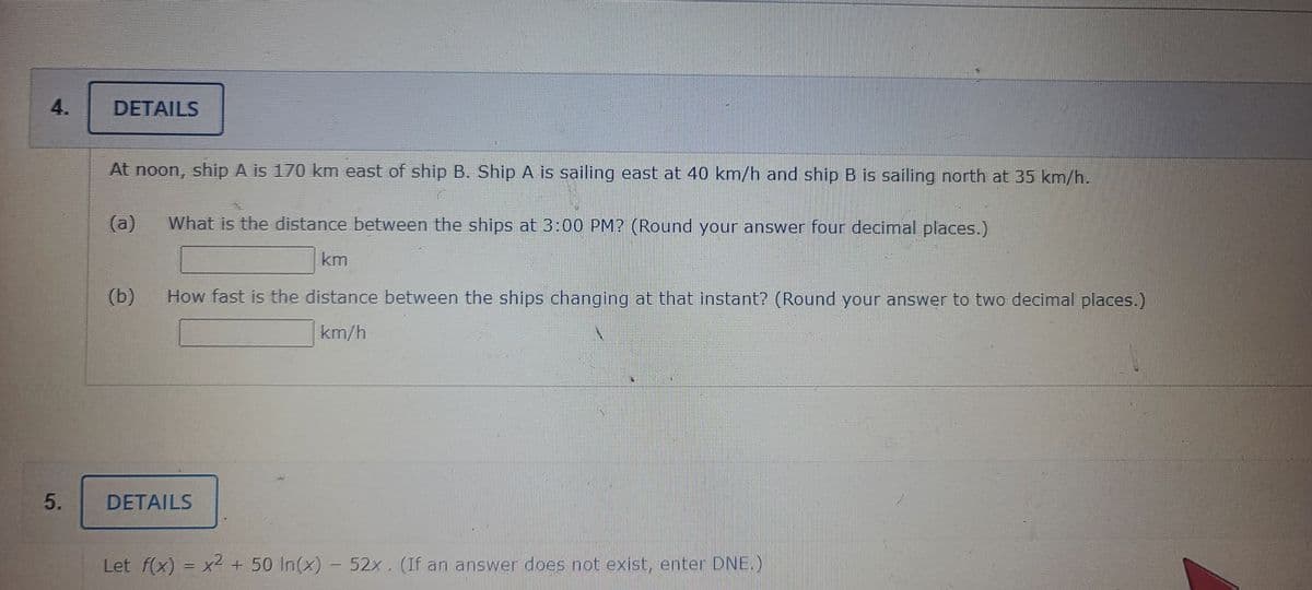 4.
DETAILS
At noon, ship A is 170 km east of ship B. Ship A is sailing east at 40 km/h and ship B is sailing north at 35 km/h.
(a)
What is the distance between the ships at 3:00 PM? (Round your answer four decimal places.)
km
(b)
How fast is the distance between the ships changing at that instant? (Round your answer to two decimal places.)
km/h
DETAILS
Let f(x) = x2 + 50 In(x) - 52x. (If an answer does not exist, enter DNE.)
5.
