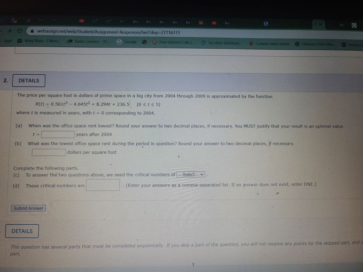 FSC
Bb
Bb
Bb
Bly
Bb
Sy
EX
Bb
->
webassign.net/web/Student/Assignment-Responses/last?dep=27716111
Apps
Mary Mary-1 Wors...
O Radio Lumiere - 97..
GGoogle
Free Internet Calls ..
Try other Globfone...
Convert video online
FMovies | Free Mov...
thompsos
2.
DETAILS
The price per square foot in dollars of prime space in a big city from 2004 through 2009 is approximated by the function
R(t)
= 0.561 -4.645t + 8.294t + 236.5
(0 <t < 5)
where t is measured in years, with t= 0 corresponding to 2004.
(a)
When was the office space rent lowest? Round your answer to two decimal places, if necessary. You MUST justify that your result is an optimal value.
t%3D
years after 2004
(b)
What was the lowest office space rent during the period in question? Round your answer to two decimal places, if necessary.
dollars per square foot
Complete the following parts.
To answer the two questions above, we need the critical numbers of Select v
(d)
These critical numbers are
(Enter your answers as a comma-separated list. If an answer does not exist, enter DNE.)
Submit Answer
DETAILS
This question has several parts that must be completed sequentially. If you skip a part of the question, you will not receive any points for the skipped part, and y
part.
